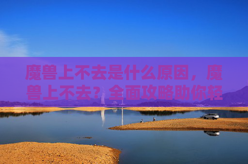 魔兽上不去是什么原因,魔兽上不去?全面攻略助你轻松解决网络问题 魔兽上不去是什么原因,魔兽上不去?全面攻略助你轻松解决网络问题