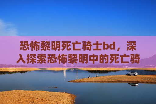 恐怖黎明死亡骑士bd，深入探索恐怖黎明中的死亡骑士，技能、战术与装备指南