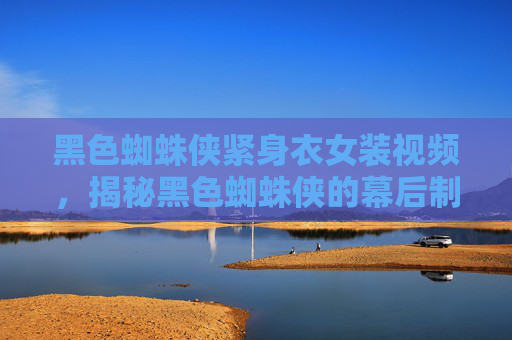 黑色蜘蛛侠紧身衣女装视频，揭秘黑色蜘蛛侠的幕后制作与角色深度解析