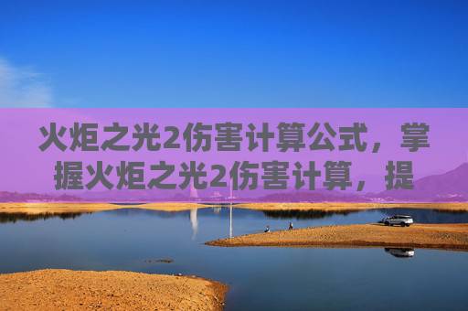 火炬之光2伤害计算公式，掌握火炬之光2伤害计算，提升角色实力的关键