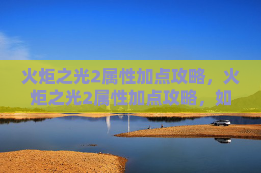 火炬之光2属性加点攻略，火炬之光2属性加点攻略，如何最大化你的战斗力