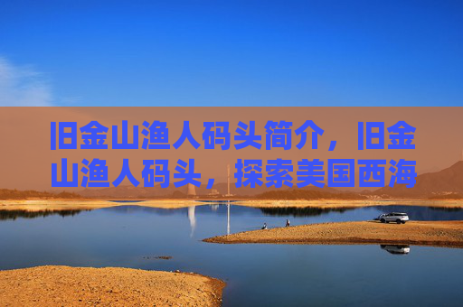 旧金山渔人码头简介，旧金山渔人码头，探索美国西海岸的明珠