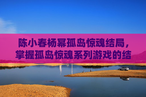 陈小春杨幂孤岛惊魂结局，掌握孤岛惊魂系列游戏的结局攻略，解锁你的终极胜利