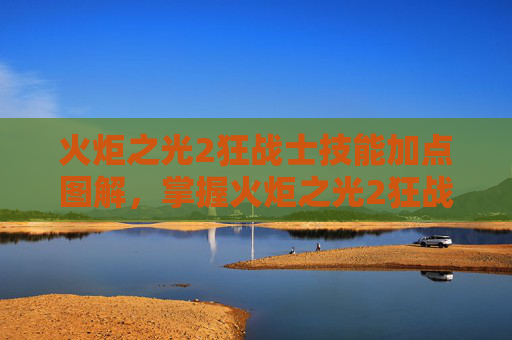 火炬之光2狂战士技能加点图解,掌握火炬之光2狂战士技能加点的艺术 火炬之光2狂战士技能加点图解,掌握火炬之光2狂战士技能加点的艺术