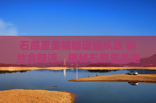 石原里美被曝退圈从政 粉丝会辟谣，揭秘石原里美退圈传闻的真相