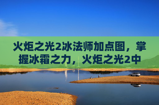 火炬之光2冰法师加点图，掌握冰霜之力，火炬之光2中冰法师的加点攻略