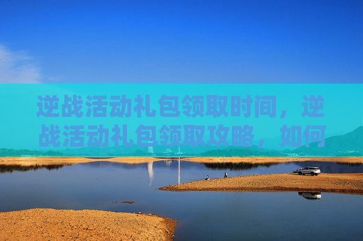 逆战活动礼包领取时间，逆战活动礼包领取攻略，如何高效领取你的专属福利？
