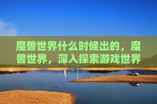 魔兽世界什么时候出的,魔兽世界,深入探索游戏世界,解锁隐藏的宝藏与挑战 魔兽世界什么时候出的,魔兽世界,深入探索游戏世界,解锁隐藏的宝藏与挑战