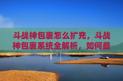 斗战神包裹怎么扩充，斗战神包裹系统全解析，如何最大化利用你的背包空间