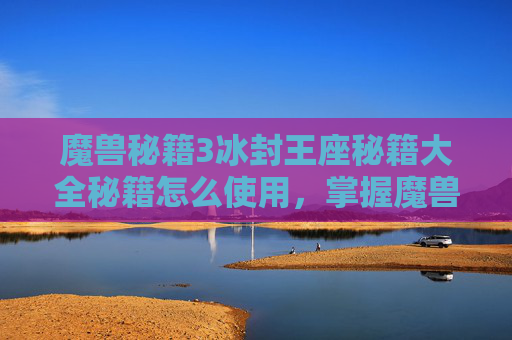 魔兽秘籍3冰封王座秘籍大全秘籍怎么使用，掌握魔兽密集攻略，提升战斗效率与生存技巧