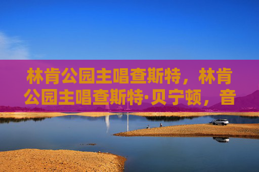 林肯公园主唱查斯特，林肯公园主唱查斯特·贝宁顿，音乐传奇与不朽遗产