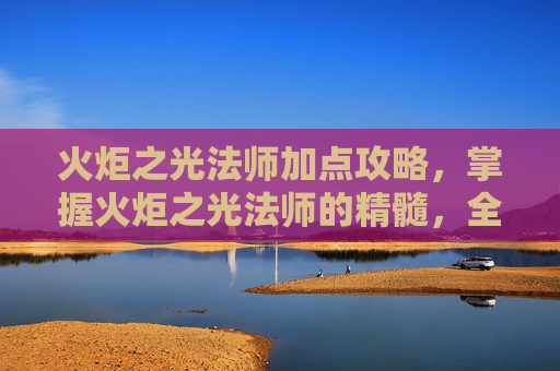 火炬之光法师加点攻略,掌握火炬之光法师的精髓,全面攻略指南 火炬之光法师加点攻略,掌握火炬之光法师的精髓,全面攻略指南