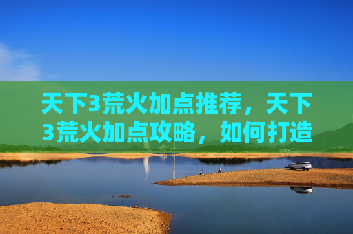 天下3荒火加点推荐，天下3荒火加点攻略，如何打造最强荒火角色？