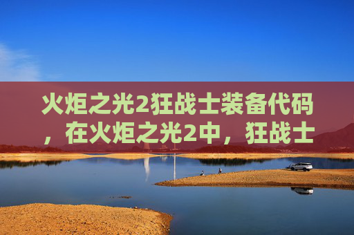 火炬之光2狂战士装备代码，在火炬之光2中，狂战士是一个以高伤害和高生存能力著称的职业。为了在游戏中取得更好的成绩，玩家需要精心选择装备，并合理配置技能点。以下是一份针对狂战士的装备攻略，旨在帮助玩家提升战斗效率