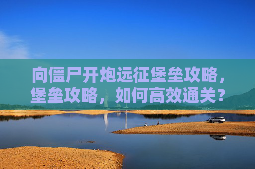 向僵尸开炮远征堡垒攻略，堡垒攻略，如何高效通关？