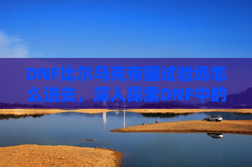 DNF比尔马克帝国试验场怎么进去,深入探索DNF中的比尔马克帝国试验场,全面攻略 DNF比尔马克帝国试验场怎么进去,深入探索DNF中的比尔马克帝国试验场,全面攻略