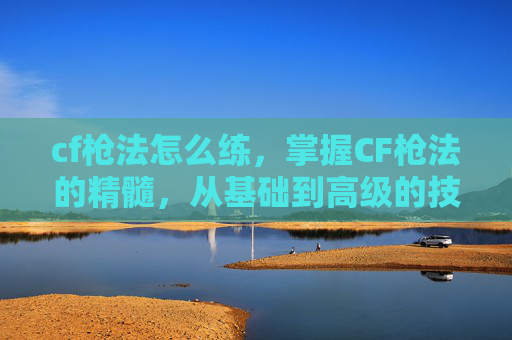 cf枪法怎么练,掌握CF枪法的精髓,从基础到高级的技巧与策略 cf枪法怎么练,掌握CF枪法的精髓,从基础到高级的技巧与策略