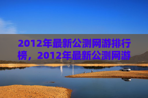 2012年最新公测网游排行榜，2012年最新公测网游攻略，带你领略游戏的魅力与挑战