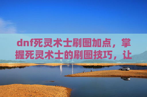 dnf死灵术士刷图加点，掌握死灵术士的刷图技巧，让你在DNF中轻松制胜
