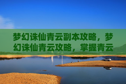 梦幻诛仙青云副本攻略，梦幻诛仙青云攻略，掌握青云门的精髓与技巧