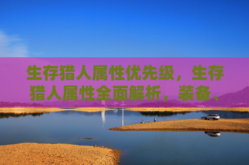 生存猎人属性优先级,生存猎人属性全面解析,装备、技能与策略 生存猎人属性优先级,生存猎人属性全面解析,装备、技能与策略