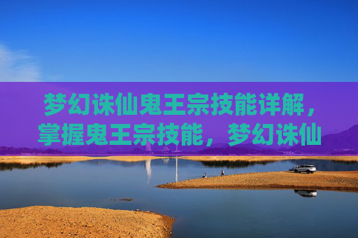 梦幻诛仙鬼王宗技能详解,掌握鬼王宗技能,梦幻诛仙中的终极攻略 梦幻诛仙鬼王宗技能详解,掌握鬼王宗技能,梦幻诛仙中的终极攻略
