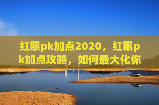 红眼pk加点2020,红眼pk加点攻略,如何最大化你的输出与生存能力 红眼pk加点2020,红眼pk加点攻略,如何最大化你的输出与生存能力