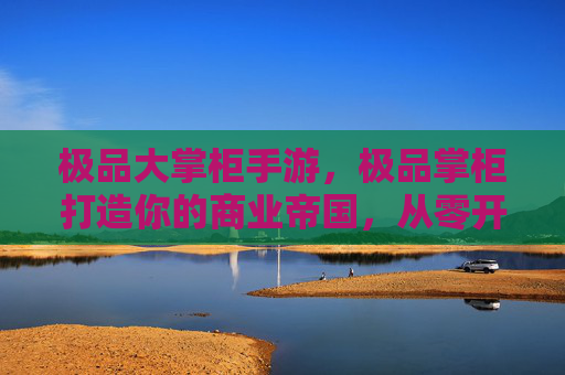 极品大掌柜手游,极品掌柜打造你的商业帝国,从零开始的创业指南 极品大掌柜手游,极品掌柜打造你的商业帝国,从零开始的创业指南