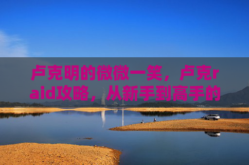 卢克明的微微一笑，卢克raid攻略，从新手到高手的全面指南