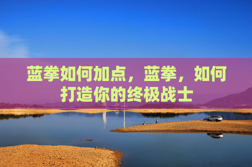 蓝拳如何加点,蓝拳,如何打造你的终极战士 蓝拳如何加点,蓝拳,如何打造你的终极战士
