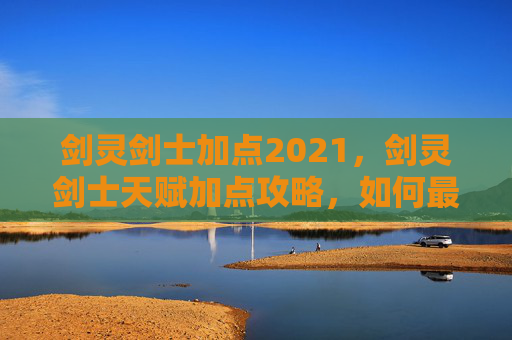 剑灵剑士加点2021,剑灵剑士天赋加点攻略,如何最大化你的战斗力 剑灵剑士加点2021,剑灵剑士天赋加点攻略,如何最大化你的战斗力