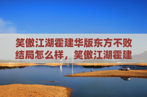 笑傲江湖霍建华版东方不败结局怎么样，笑傲江湖霍建华版东方不败结局解析，从悲剧到传奇的华丽转身