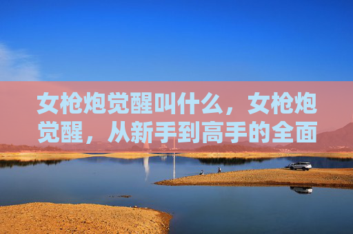 女枪炮觉醒叫什么,女枪炮觉醒,从新手到高手的全面攻略 女枪炮觉醒叫什么,女枪炮觉醒,从新手到高手的全面攻略