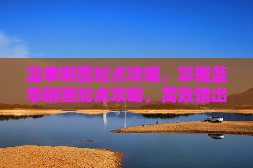 蓝拳刷图加点攻略，掌握蓝拳刷图加点攻略，高效输出与生存技巧