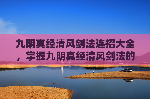 九阴真经清风剑法连招大全，掌握九阴真经清风剑法的连招技巧，让你在江湖中游刃有余