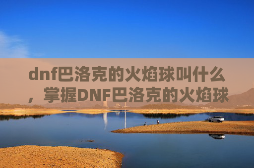 dnf巴洛克的火焰球叫什么，掌握DNF巴洛克的火焰球，全面攻略