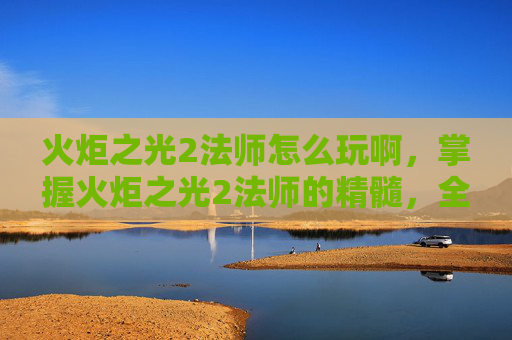 火炬之光2法师怎么玩啊，掌握火炬之光2法师的精髓，全面攻略