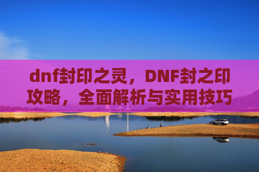 dnf封印之灵,DNF封之印攻略,全面解析与实用技巧 dnf封印之灵,DNF封之印攻略,全面解析与实用技巧