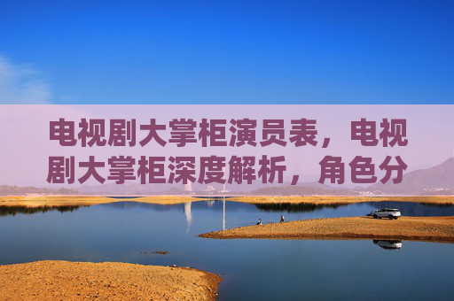 电视剧大掌柜演员表，电视剧大掌柜深度解析，角色分析与剧情解读