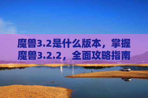魔兽3.2是什么版本，掌握魔兽3.2.2，全面攻略指南
