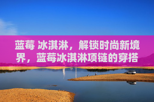 蓝莓 冰淇淋，解锁时尚新境界，蓝莓冰淇淋项链的穿搭攻略