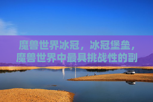 魔兽世界冰冠，冰冠堡垒，魔兽世界中最具挑战性的副本攻略