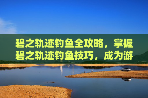 碧之轨迹钓鱼全攻略，掌握碧之轨迹钓鱼技巧，成为游戏中的钓鱼大师