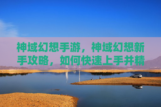 神域幻想手游，神域幻想新手攻略，如何快速上手并精通这个充满魔法与冒险的世界