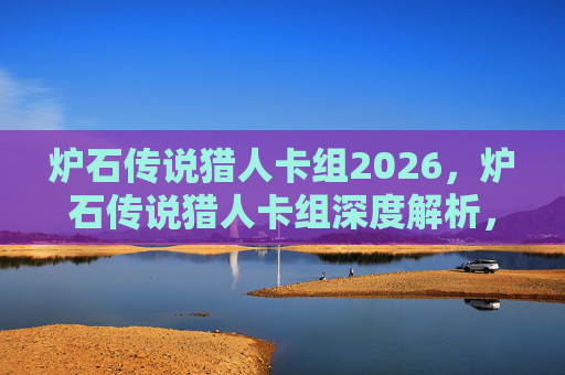 炉石传说猎人卡组2026，炉石传说猎人卡组深度解析，构建你的狩猎大师之路
