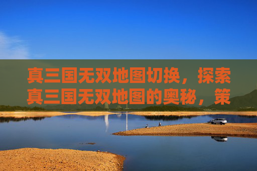 真三国无双地图切换，探索真三国无双地图的奥秘，策略与技巧