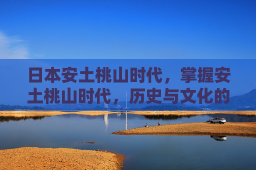 日本安土桃山时代,掌握安土桃山时代,历史与文化的双重探索 日本安土桃山时代,掌握安土桃山时代,历史与文化的双重探索