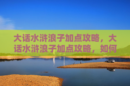 大话水浒浪子加点攻略，大话水浒浪子加点攻略，如何打造最强角色