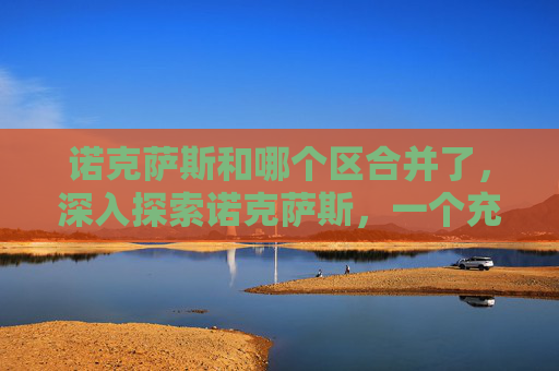 诺克萨斯和哪个区合并了,深入探索诺克萨斯,一个充满挑战与机遇的奇幻世界 诺克萨斯和哪个区合并了,深入探索诺克萨斯,一个充满挑战与机遇的奇幻世界