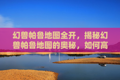 幻兽帕鲁地图全开，揭秘幻兽帕鲁地图的奥秘，如何高效探索与捕捉